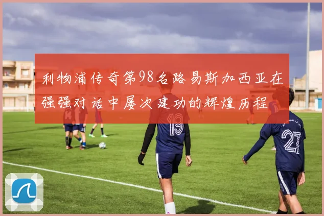 利物浦传奇第98名路易斯加西亚在强强对话中屡次建功的辉煌历程