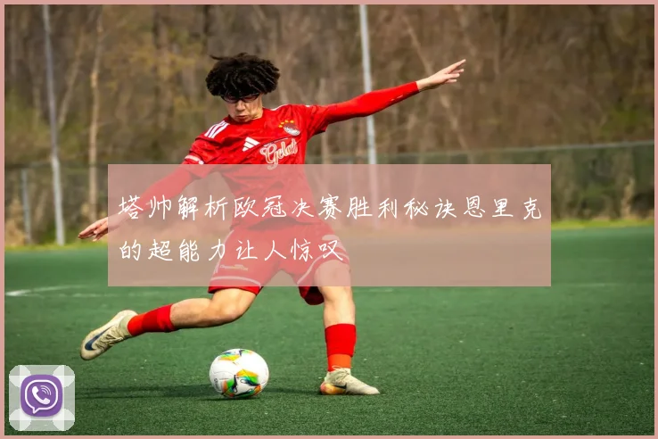 塔帅解析欧冠决赛胜利秘诀恩里克的超能力让人惊叹