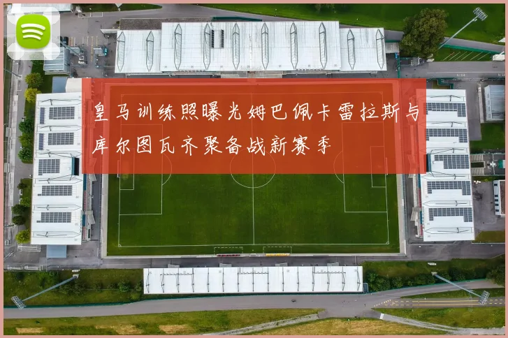 皇马训练照曝光姆巴佩卡雷拉斯与库尔图瓦齐聚备战新赛季