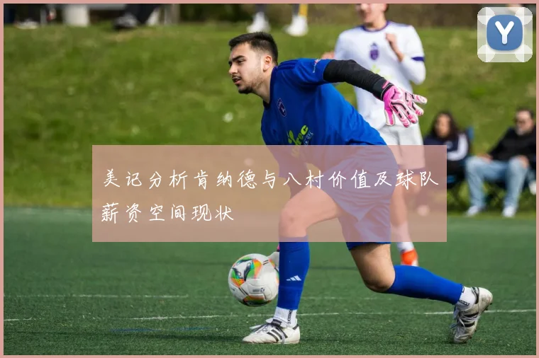 美记分析肯纳德与八村价值及球队薪资空间现状