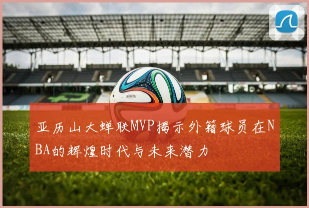 亚历山大蝉联MVP揭示外籍球员在NBA的辉煌时代与未来潜力
