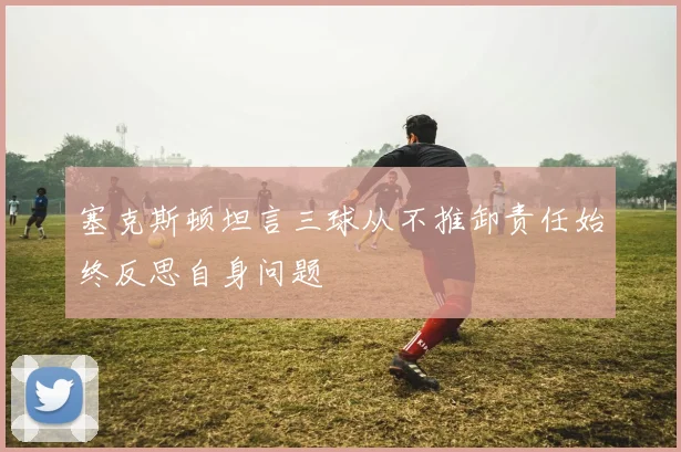 塞克斯顿坦言三球从不推卸责任始终反思自身问题