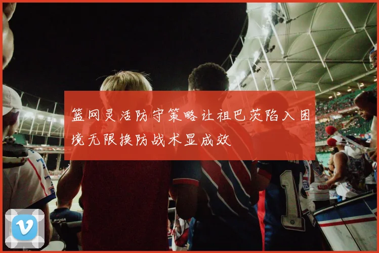 篮网灵活防守策略让祖巴茨陷入困境无限换防战术显成效