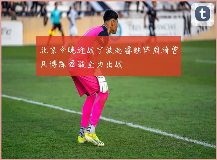 北京今晚迎战宁波赵睿缺阵周琦曾凡博陈盈骏全力出战