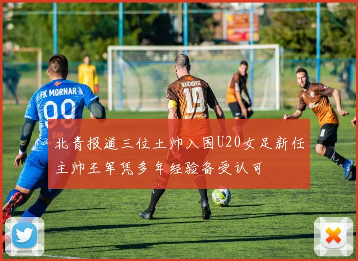北青报道三位土帅入围U20女足新任主帅王军凭多年经验备受认可