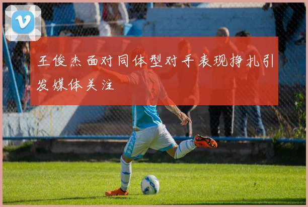 王俊杰面对同体型对手表现挣扎引发媒体关注