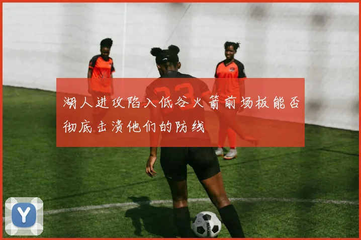 湖人进攻陷入低谷火箭前场板能否彻底击溃他们的防线