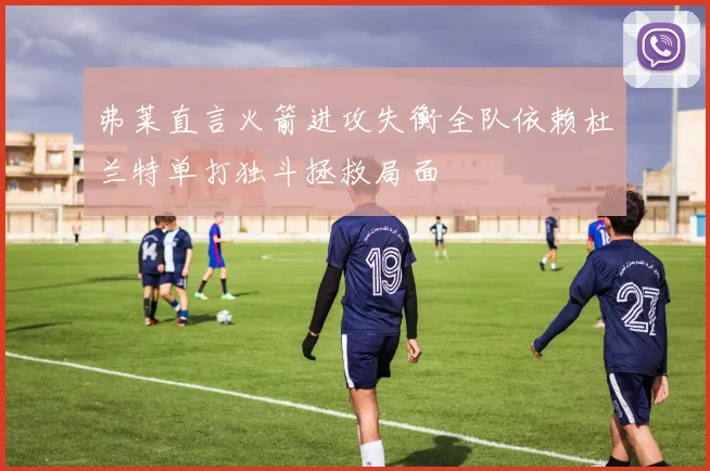 弗莱直言火箭进攻失衡全队依赖杜兰特单打独斗拯救局面