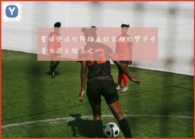 霍福德谈对阵雄鹿的乐趣称赞字母哥为顶尖球员之一