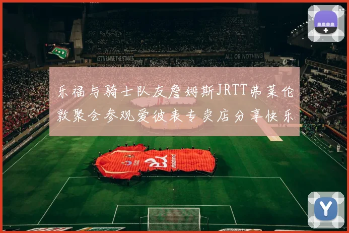 乐福与骑士队友詹姆斯JRTT弗莱伦敦聚会参观爱彼表专卖店分享快乐时光