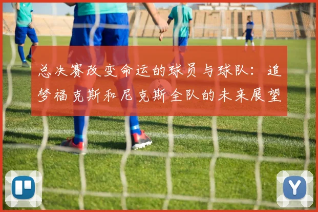 总决赛改变命运的球员与球队：追梦福克斯和尼克斯全队的未来展望