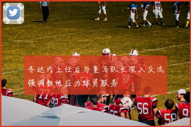 齐达内上任后与皇马队长深入交流强调教练应为球员服务